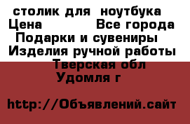 столик для  ноутбука › Цена ­ 1 200 - Все города Подарки и сувениры » Изделия ручной работы   . Тверская обл.,Удомля г.